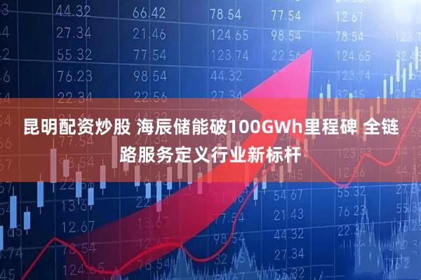昆明配资炒股 海辰储能破100GWh里程碑 全链路服务定义行业新标杆
