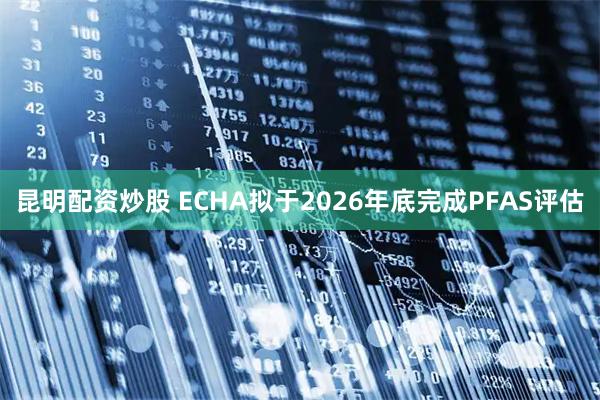 昆明配资炒股 ECHA拟于2026年底完成PFAS评估