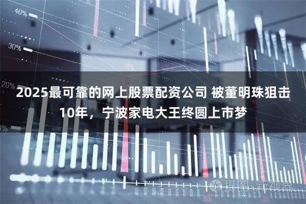 2025最可靠的网上股票配资公司 被董明珠狙击10年，宁波家电大王终圆上市梦