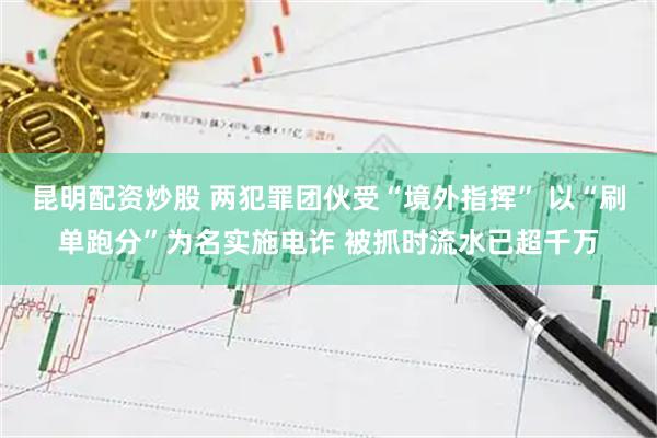 昆明配资炒股 两犯罪团伙受“境外指挥” 以“刷单跑分”为名实施电诈 被抓时流水已超千万