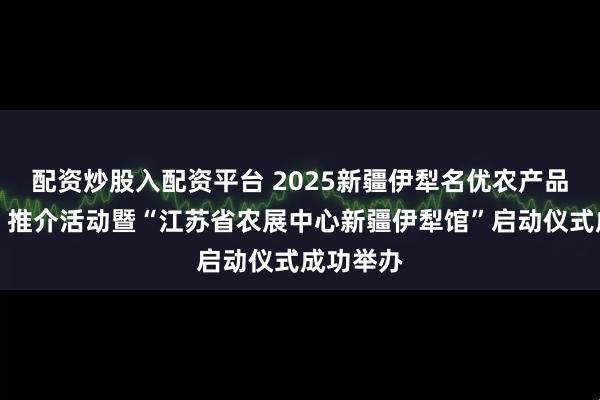 配资炒股入配资平台 2025新疆伊犁名优农产品（南京）推介活动暨“江苏省农展中心新疆伊犁馆”启动仪式成功举办