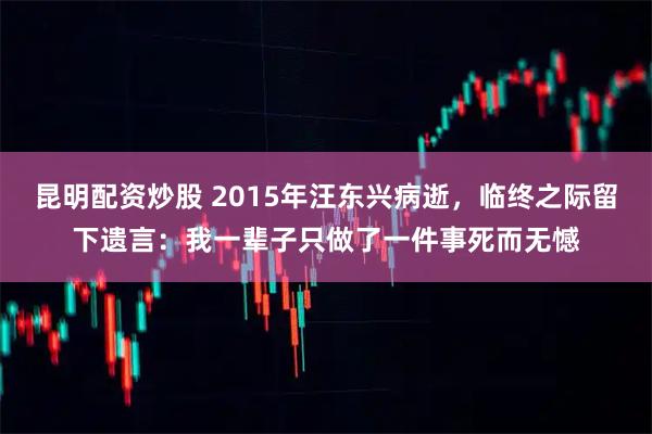 昆明配资炒股 2015年汪东兴病逝，临终之际留下遗言：我一辈子只做了一件事死而无憾