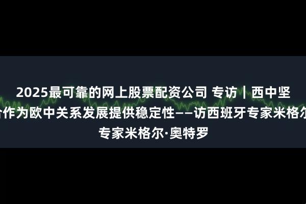 2025最可靠的网上股票配资公司 专访｜西中坚持开放合作为欧中关系发展提供稳定性——访西班牙专家米格尔·奥特罗