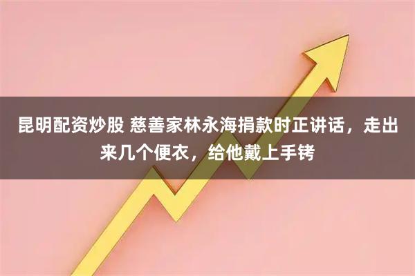 昆明配资炒股 慈善家林永海捐款时正讲话，走出来几个便衣，给他戴上手铐