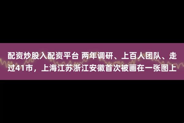 配资炒股入配资平台 两年调研、上百人团队、走过41市，上海江苏浙江安徽首次被画在一张图上