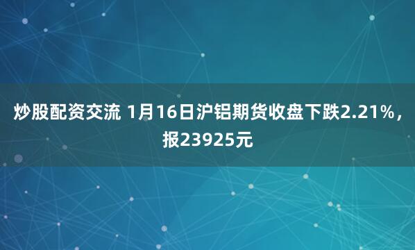 炒股配资交流 1月16日沪铝期货收盘下跌2.21%，报23925元
