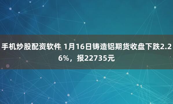 手机炒股配资软件 1月16日铸造铝期货收盘下跌2.26%，报22735元