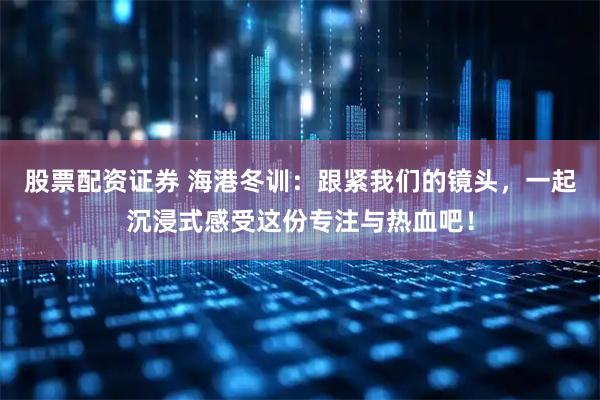 股票配资证券 海港冬训：跟紧我们的镜头，一起沉浸式感受这份专注与热血吧！