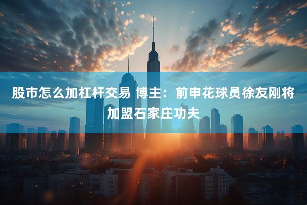 股市怎么加杠杆交易 博主：前申花球员徐友刚将加盟石家庄功夫