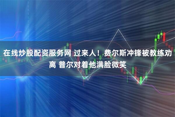 在线炒股配资服务网 过来人！费尔斯冲锋被教练劝离 普尔对着他满脸微笑