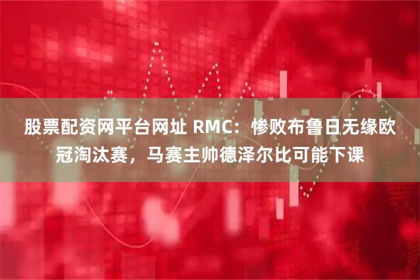 股票配资网平台网址 RMC：惨败布鲁日无缘欧冠淘汰赛，马赛主帅德泽尔比可能下课