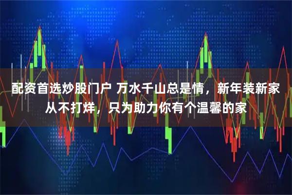 配资首选炒股门户 万水千山总是情，新年装新家从不打烊，只为助力你有个温馨的家