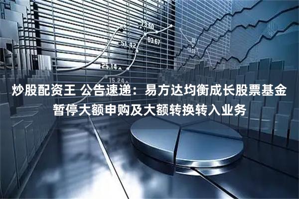 炒股配资王 公告速递：易方达均衡成长股票基金暂停大额申购及大额转换转入业务