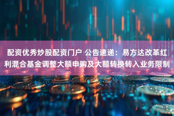 配资优秀炒股配资门户 公告速递：易方达改革红利混合基金调整大额申购及大额转换转入业务限制