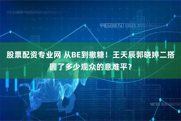 股票配资专业网 从BE到撒糖！王天辰郭晓婷二搭圆了多少观众的意难平？