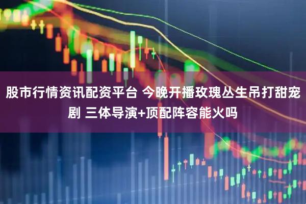 股市行情资讯配资平台 今晚开播玫瑰丛生吊打甜宠剧 三体导演+顶配阵容能火吗