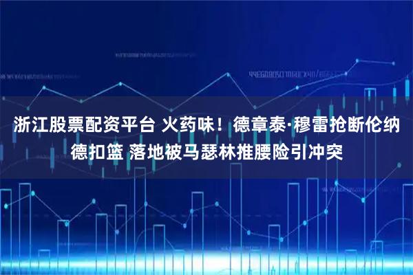 浙江股票配资平台 火药味！德章泰·穆雷抢断伦纳德扣篮 落地被马瑟林推腰险引冲突