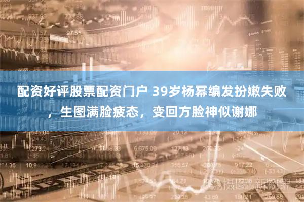 配资好评股票配资门户 39岁杨幂编发扮嫩失败，生图满脸疲态，变回方脸神似谢娜