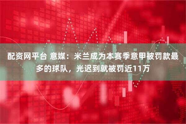 配资网平台 意媒：米兰成为本赛季意甲被罚款最多的球队，光迟到就被罚近11万