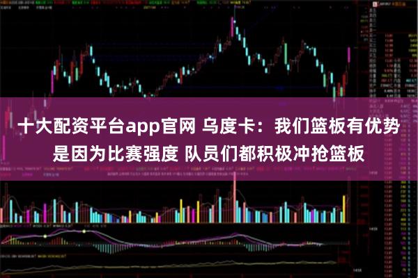十大配资平台app官网 乌度卡：我们篮板有优势是因为比赛强度 队员们都积极冲抢篮板