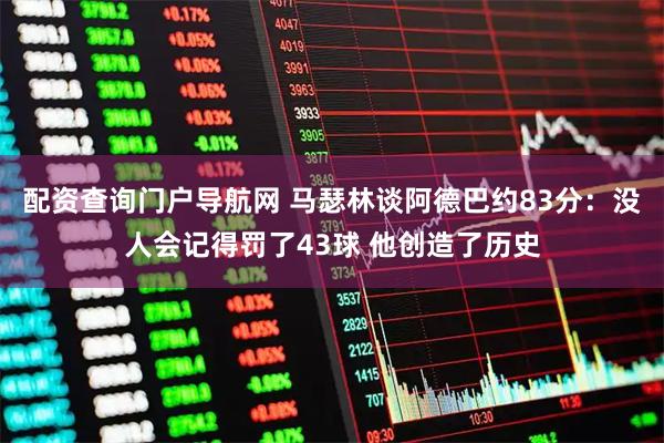 配资查询门户导航网 马瑟林谈阿德巴约83分：没人会记得罚了43球 他创造了历史