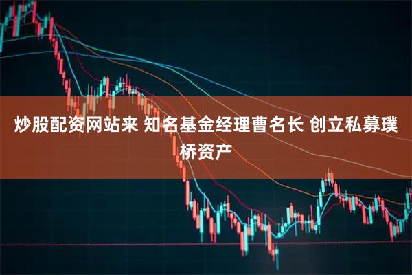 炒股配资网站来 知名基金经理曹名长 创立私募璞桥资产