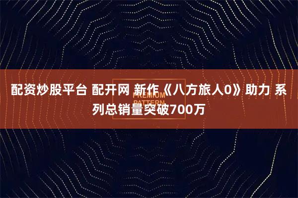 配资炒股平台 配开网 新作《八方旅人0》助力 系列总销量突破700万