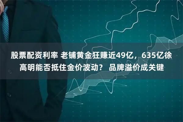 股票配资利率 老铺黄金狂赚近49亿,635亿徐高明能否抵住金价波动? 品牌溢价成关键