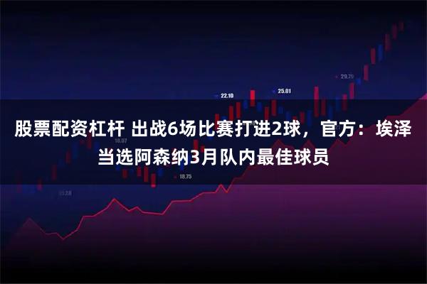 股票配资杠杆 出战6场比赛打进2球，官方：埃泽当选阿森纳3月队内最佳球员