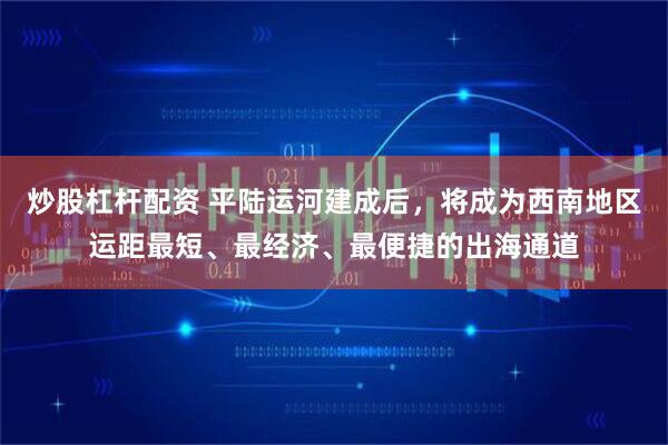 炒股杠杆配资 平陆运河建成后，将成为西南地区运距最短、最经济、最便捷的出海通道