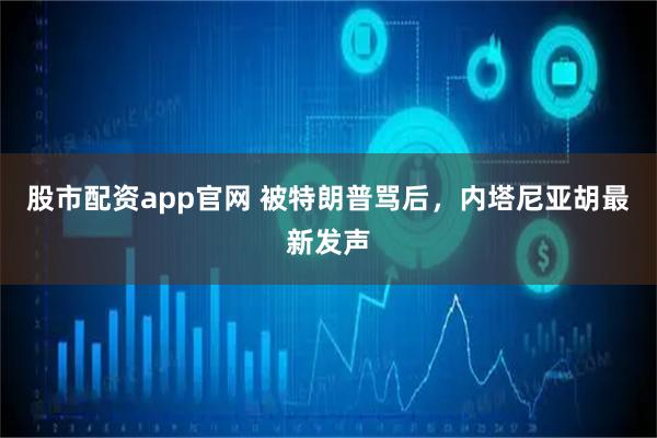 股市配资app官网 被特朗普骂后，内塔尼亚胡最新发声