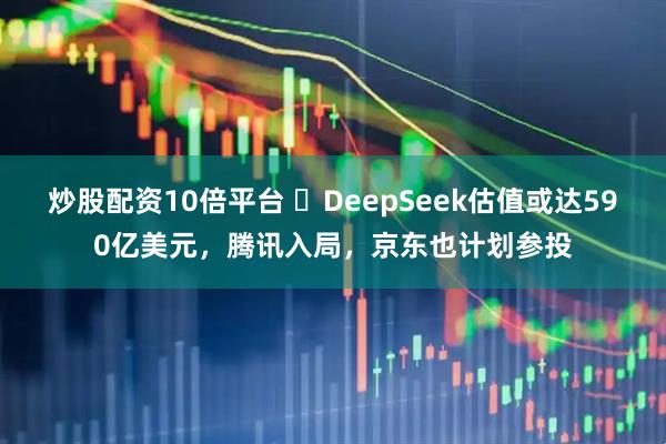 炒股配资10倍平台 ​DeepSeek估值或达590亿美元，腾讯入局，京东也计划参投