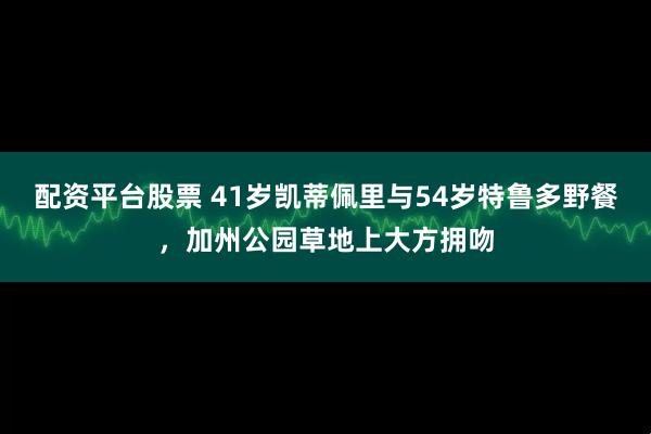 配资平台股票 41岁凯蒂佩里与54岁特鲁多野餐，加州公园草地上大方拥吻