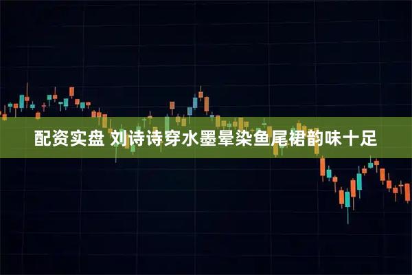 配资实盘 刘诗诗穿水墨晕染鱼尾裙韵味十足