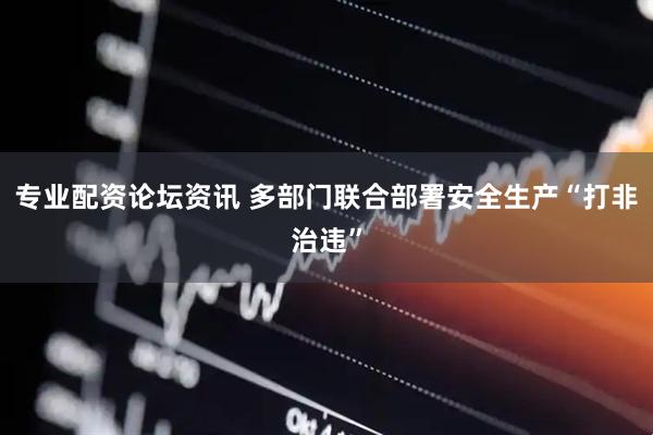 专业配资论坛资讯 多部门联合部署安全生产“打非治违”
