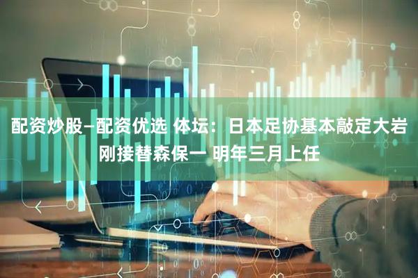 配资炒股—配资优选 体坛：日本足协基本敲定大岩刚接替森保一 明年三月上任