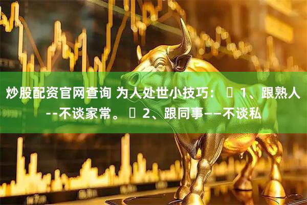 炒股配资官网查询 为人处世小技巧： ​1、跟熟人﹣﹣不谈家常。 ​2、跟同事——不谈私