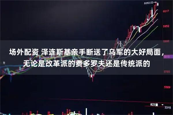 场外配资 泽连斯基亲手断送了乌军的大好局面，无论是改革派的费多罗夫还是传统派的