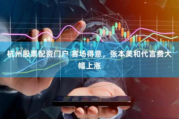 杭州股票配资门户 赛场得意，张本美和代言费大幅上涨