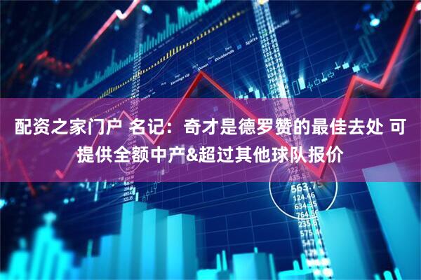 配资之家门户 名记：奇才是德罗赞的最佳去处 可提供全额中产&超过其他球队报价