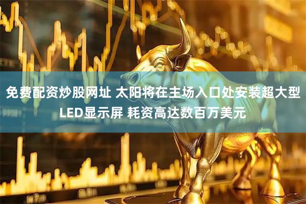 免费配资炒股网址 太阳将在主场入口处安装超大型LED显示屏 耗资高达数百万美元