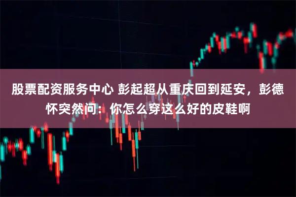 股票配资服务中心 彭起超从重庆回到延安，彭德怀突然问：你怎么穿这么好的皮鞋啊