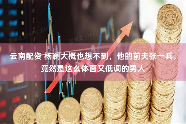 云南配资 杨澜大概也想不到，他的前夫张一兵，竟然是这么体面又低调的男人