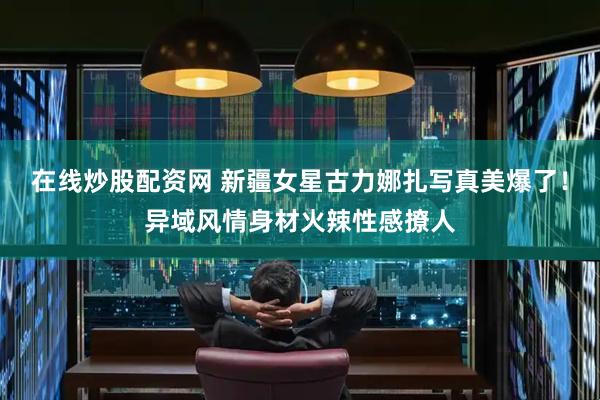 在线炒股配资网 新疆女星古力娜扎写真美爆了！异域风情身材火辣性感撩人